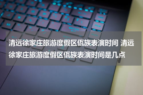 清远徐家庄旅游度假区佤族表演时间 清远徐家庄旅游度假区佤族表演时间是几点