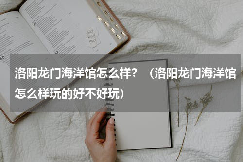 洛阳龙门海洋馆怎么样？（洛阳龙门海洋馆怎么样玩的好不好玩）