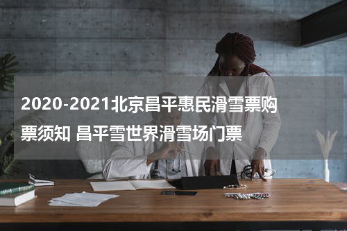 2020-2021北京昌平惠民滑雪票购票须知 昌平雪世界滑雪场门票
