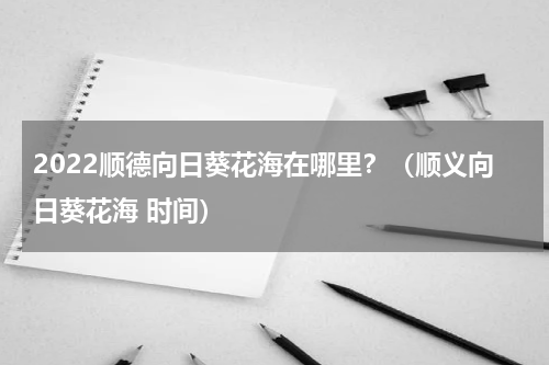 2022顺德向日葵花海在哪里？（顺义向日葵花海 时间）