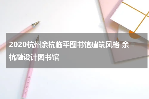 2020杭州余杭临平图书馆建筑风格 余杭融设计图书馆