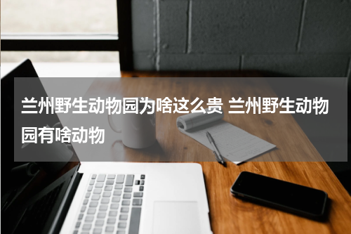 兰州野生动物园为啥这么贵 兰州野生动物园有啥动物