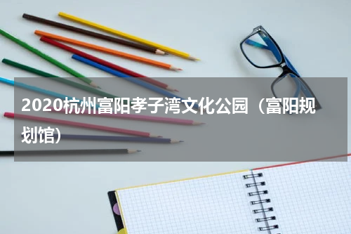 2020杭州富阳孝子湾文化公园（富阳规划馆）
